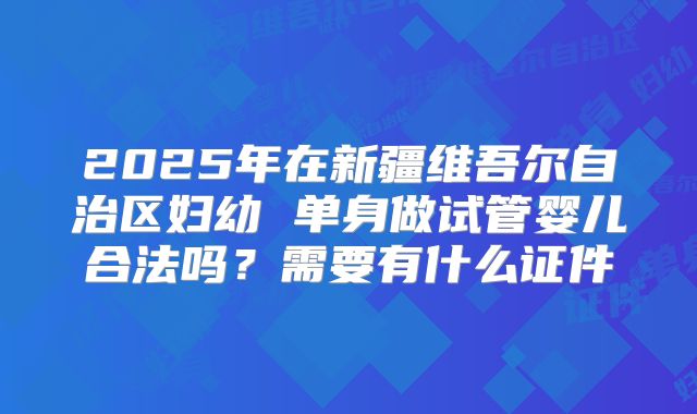2025年在新疆维吾尔自治区妇幼 单身做试管婴儿合法吗？需要有什么证件