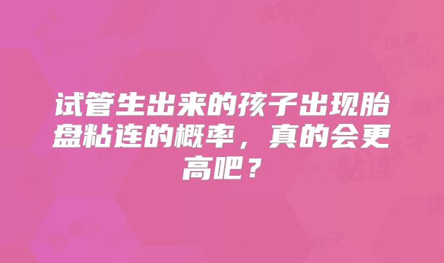 试管生出来的孩子出现胎盘粘连的概率，真的会更高吧？