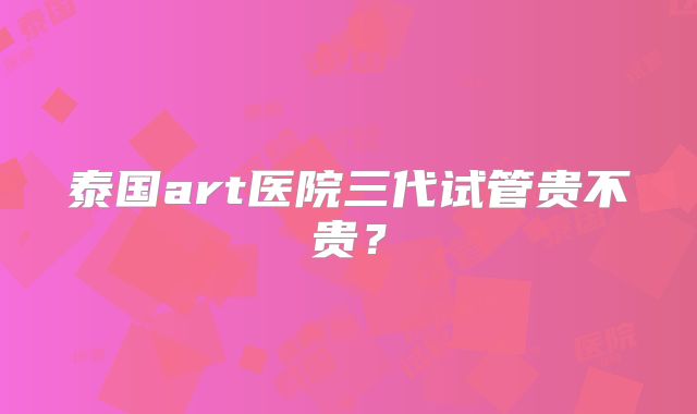 泰国art医院三代试管贵不贵？