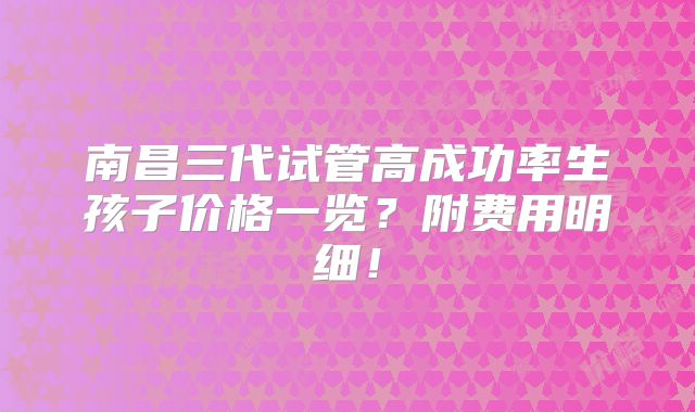 南昌三代试管高成功率生孩子价格一览？附费用明细！