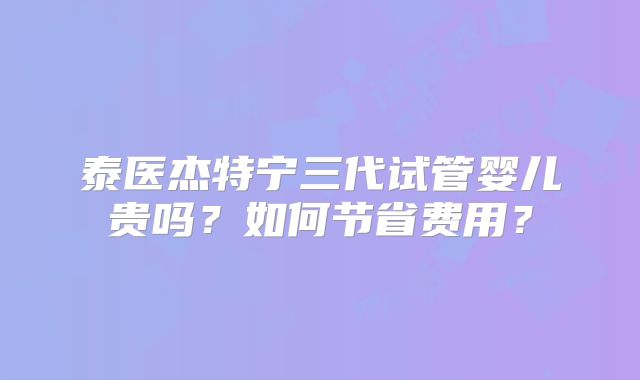 泰医杰特宁三代试管婴儿贵吗?如何节省费用?