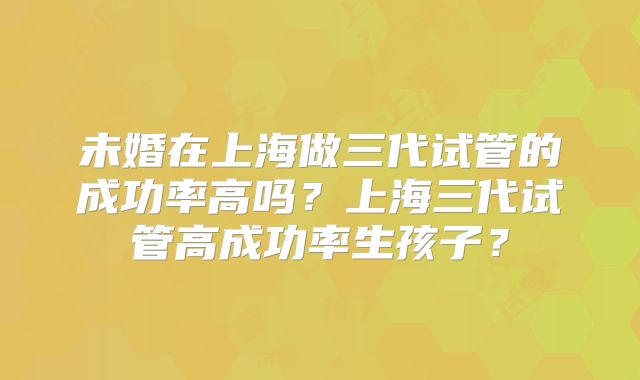 未婚在上海做三代试管的成功率高吗?上海三代试管高成功率生孩子?