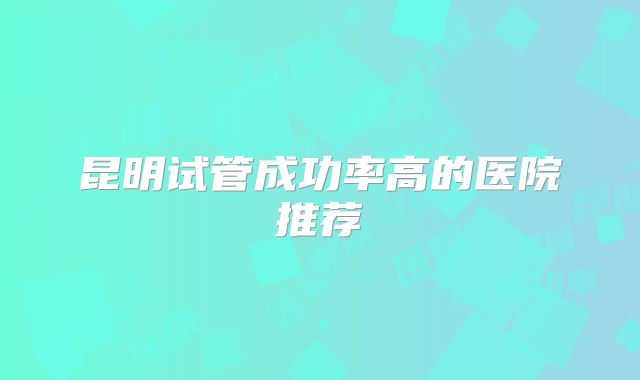 昆明试管成功率高的医院推荐