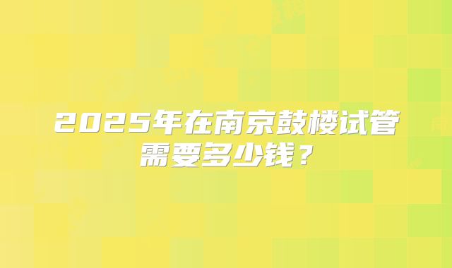 2025年在南京鼓楼试管需要多少钱？