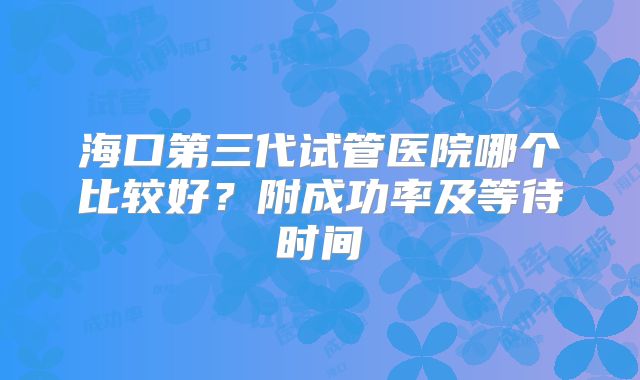 海口第三代试管医院哪个比较好？附成功率及等待时间