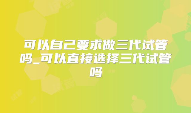 可以自己要求做三代试管吗_可以直接选择三代试管吗