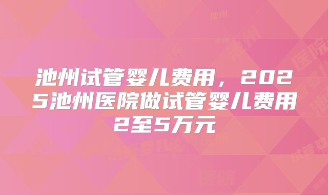 池州试管婴儿费用，2025池州医院做试管婴儿费用2至5万元