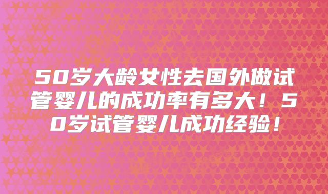 50岁大龄女性去国外做试管婴儿的成功率有多大！50岁试管婴儿成功经验！
