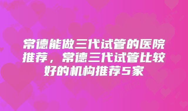 常德能做三代试管的医院推荐，常德三代试管比较好的机构推荐5家