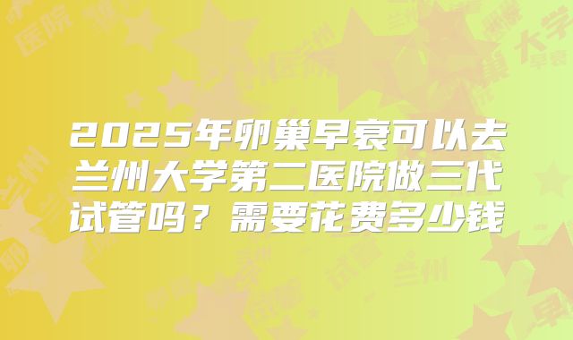 2025年卵巢早衰可以去兰州大学第二医院做三代试管吗?需要花费多少钱