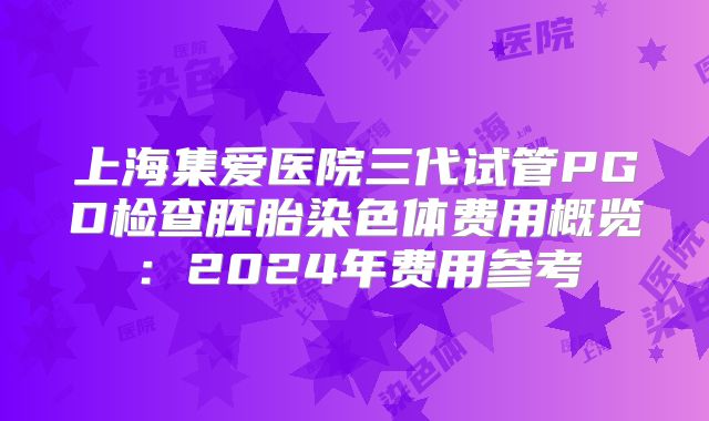 上海集爱医院三代试管PGD检查胚胎染色体费用概览：2024年费用参考