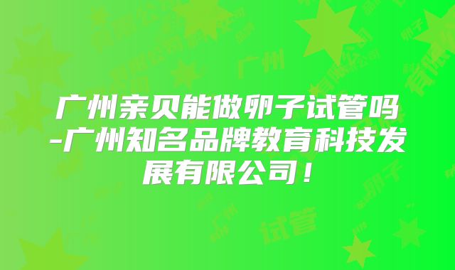 广州亲贝能做卵子试管吗-广州知名品牌教育科技发展有限公司!