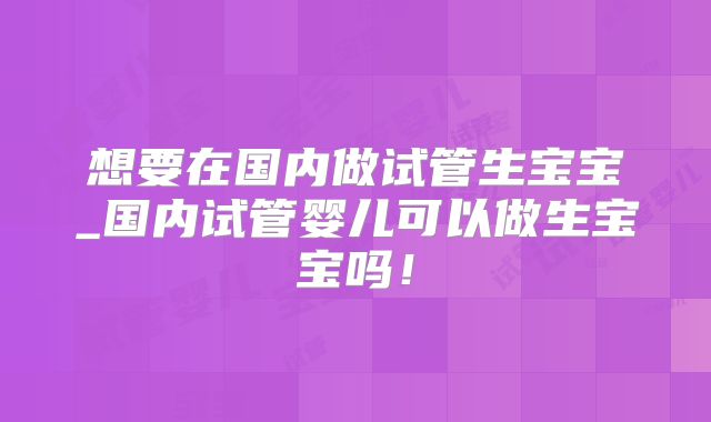 想要在国内做试管生宝宝_国内试管婴儿可以做生宝宝吗!