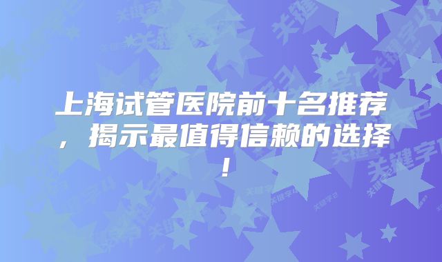 上海试管医院前十名推荐,揭示最值得信赖的选择!