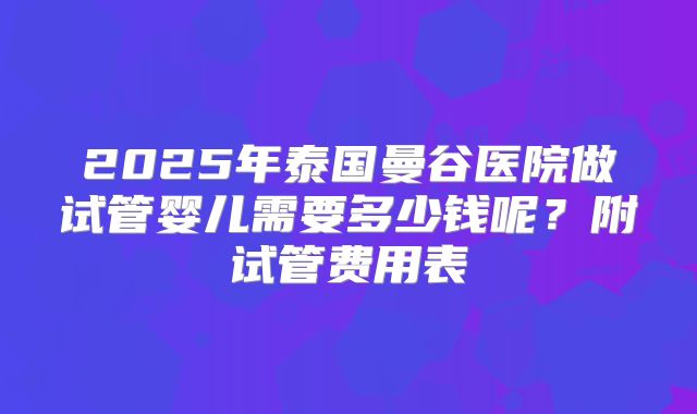 2025年泰国曼谷医院做试管婴儿需要多少钱呢？附试管费用表