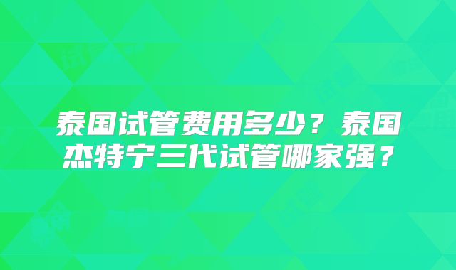 泰国试管费用多少?泰国杰特宁三代试管哪家强?