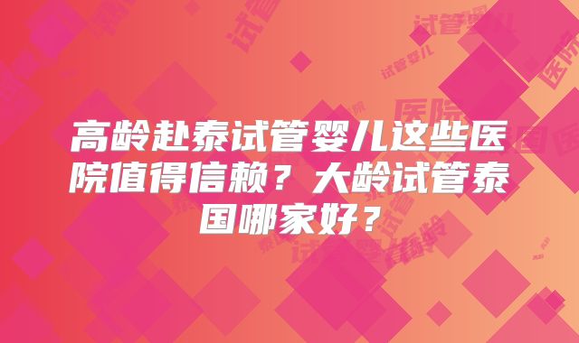 高龄赴泰试管婴儿这些医院值得信赖？大龄试管泰国哪家好？