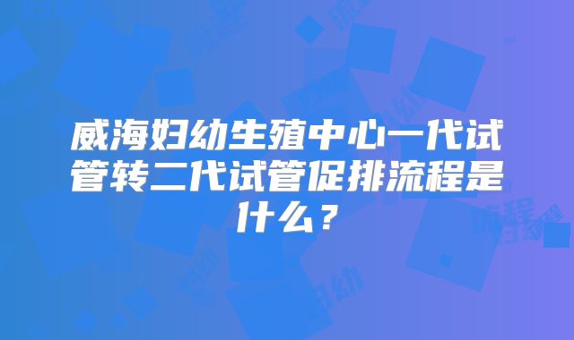 威海妇幼生殖中心一代试管转二代试管促排流程是什么？
