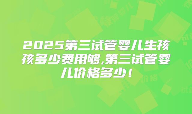 2025第三试管婴儿生孩孩多少费用够,第三试管婴儿价格多少！