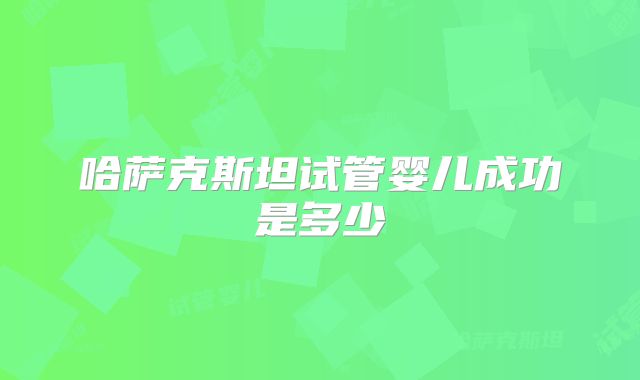 哈萨克斯坦试管婴儿成功是多少