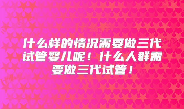 什么样的情况需要做三代试管婴儿呢！什么人群需要做三代试管！