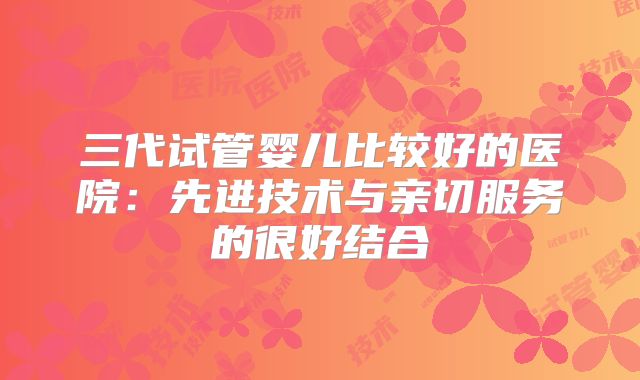 三代试管婴儿比较好的医院：先进技术与亲切服务的很好结合