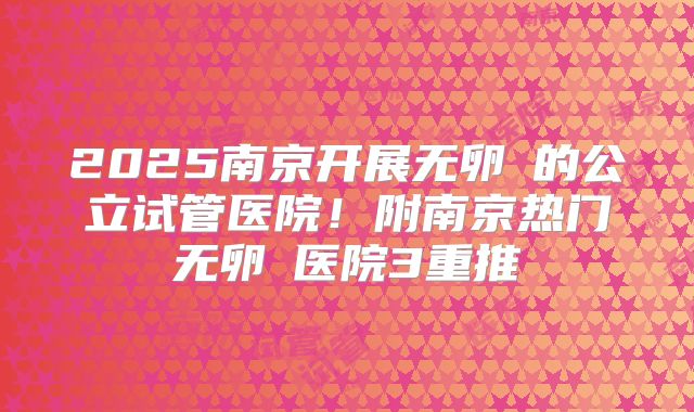 2025南京开展无卵�的公立试管医院！附南京热门无卵�医院3重推