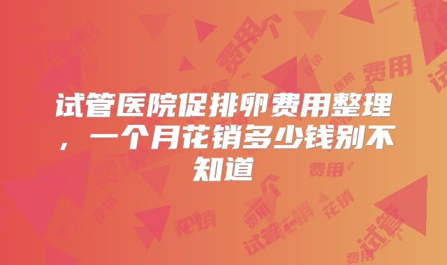 试管医院促排卵费用整理，一个月花销多少钱别不知道