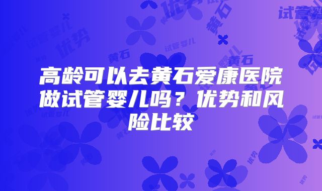 高龄可以去黄石爱康医院做试管婴儿吗？优势和风险比较