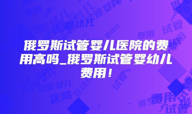 俄罗斯试管婴儿医院的费用高吗_俄罗斯试管婴幼儿费用！
