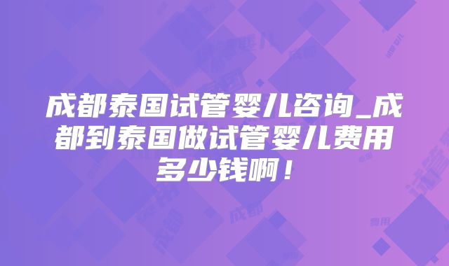 成都泰国试管婴儿咨询_成都到泰国做试管婴儿费用多少钱啊！