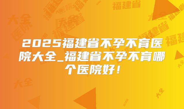 2025福建省不孕不育医院大全_福建省不孕不育哪个医院好!