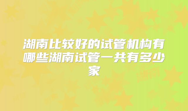 湖南比较好的试管机构有哪些湖南试管一共有多少家