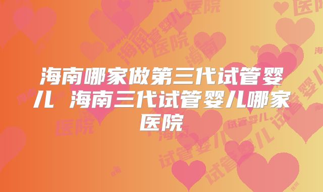 海南哪家做第三代试管婴儿 海南三代试管婴儿哪家医院