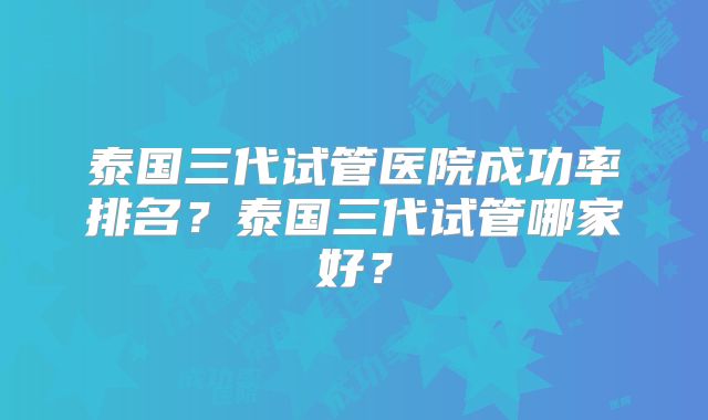 泰国三代试管医院成功率排名?泰国三代试管哪家好?
