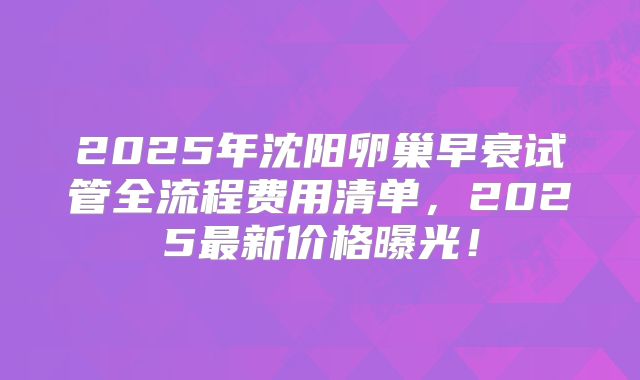 2025年沈阳卵巢早衰试管全流程费用清单，2025最新价格曝光！