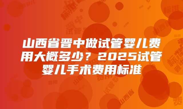 山西省晋中做试管婴儿费用大概多少？2025试管婴儿手术费用标准