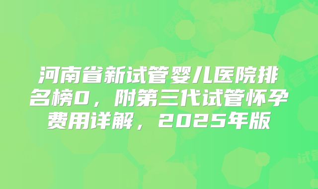 河南省新试管婴儿医院排名榜0，附第三代试管怀孕费用详解，2025年版