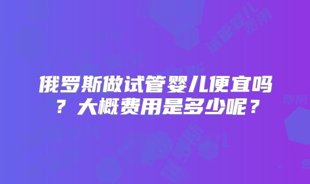 俄罗斯做试管婴儿便宜吗？大概费用是多少呢？