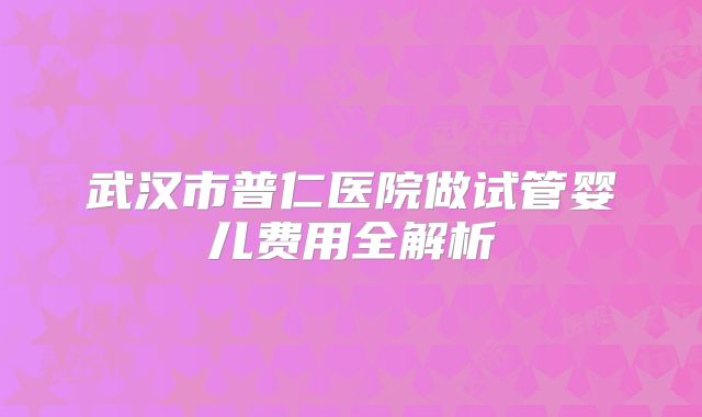 武汉市普仁医院做试管婴儿费用全解析
