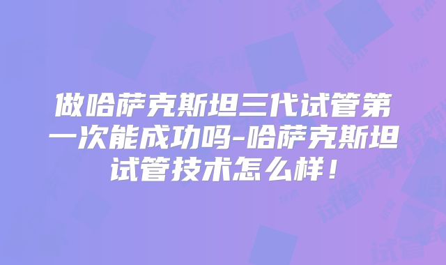 做哈萨克斯坦三代试管第一次能成功吗-哈萨克斯坦试管技术怎么样!