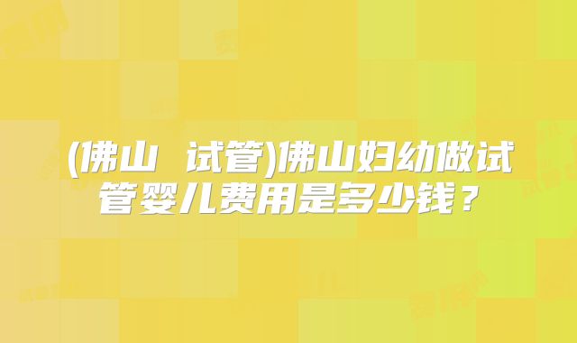 (佛山 试管)佛山妇幼做试管婴儿费用是多少钱？