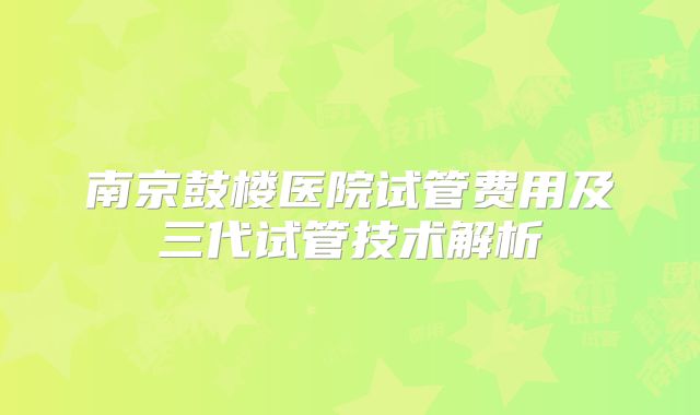 南京鼓楼医院试管费用及三代试管技术解析
