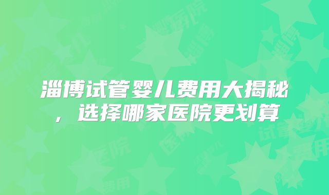 淄博试管婴儿费用大揭秘，选择哪家医院更划算