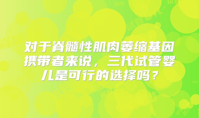 对于脊髓性肌肉萎缩基因携带者来说，三代试管婴儿是可行的选择吗？