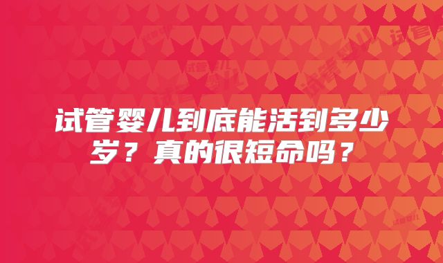 试管婴儿到底能活到多少岁?真的很短命吗?