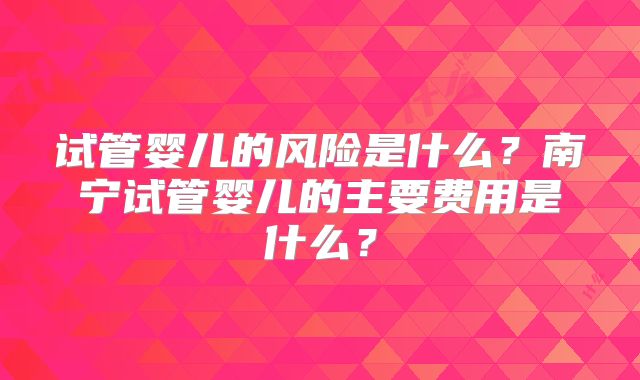 试管婴儿的风险是什么？南宁试管婴儿的主要费用是什么？