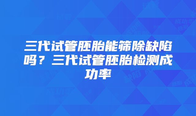 三代试管胚胎能筛除缺陷吗？三代试管胚胎检测成功率