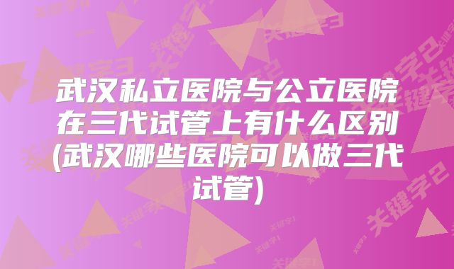武汉私立医院与公立医院在三代试管上有什么区别(武汉哪些医院可以做三代试管)