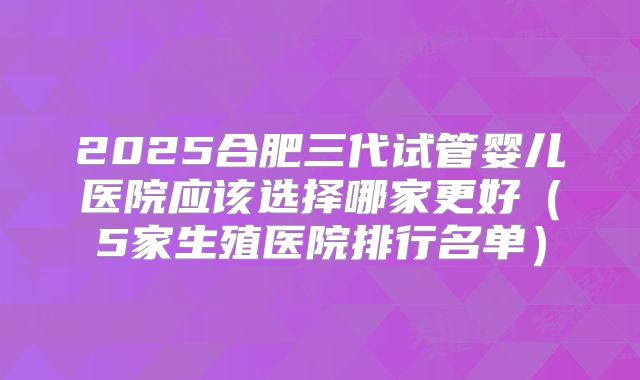 2025合肥三代试管婴儿医院应该选择哪家更好（5家生殖医院排行名单）